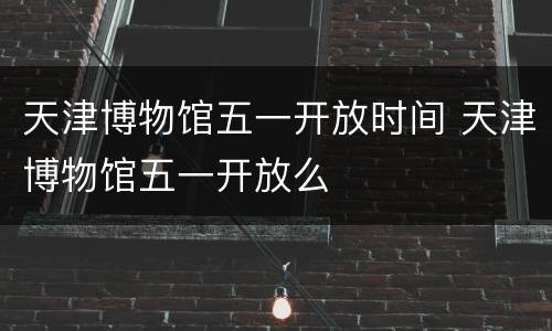 天津博物馆五一开放时间 天津博物馆五一开放么
