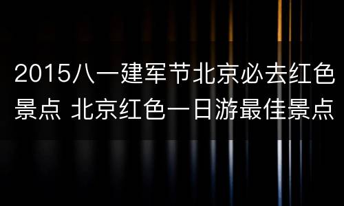 2015八一建军节北京必去红色景点 北京红色一日游最佳景点