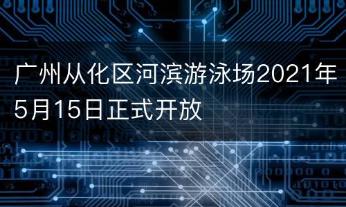 广州从化区河滨游泳场2021年5月15日正式开放