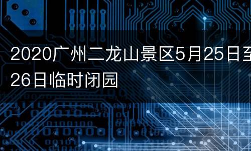 2020广州二龙山景区5月25日至26日临时闭园
