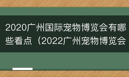 2020广州国际宠物博览会有哪些看点（2022广州宠物博览会）