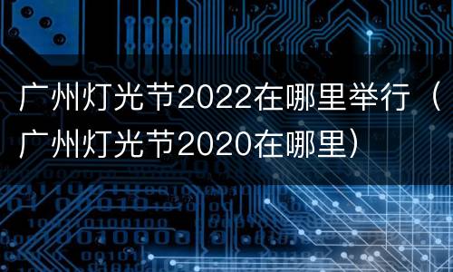 广州灯光节2022在哪里举行（广州灯光节2020在哪里）
