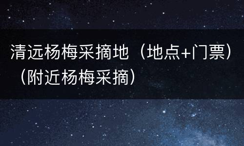 清远杨梅采摘地（地点+门票）（附近杨梅采摘）