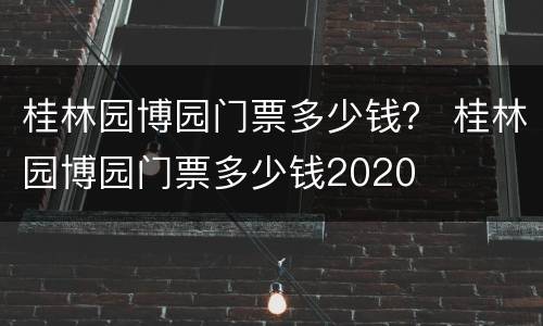 桂林园博园门票多少钱？ 桂林园博园门票多少钱2020
