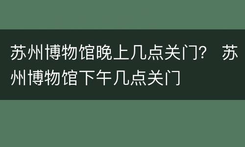 苏州博物馆晚上几点关门？ 苏州博物馆下午几点关门