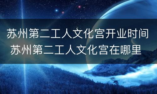 苏州第二工人文化宫开业时间 苏州第二工人文化宫在哪里