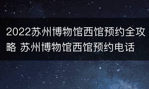2022苏州博物馆西馆预约全攻略 苏州博物馆西馆预约电话