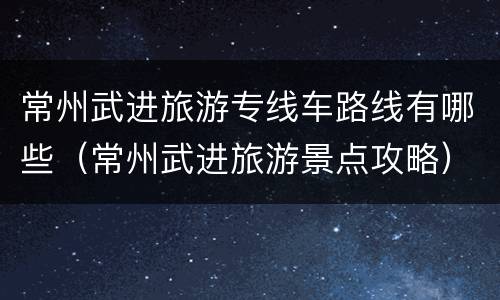 常州武进旅游专线车路线有哪些（常州武进旅游景点攻略）