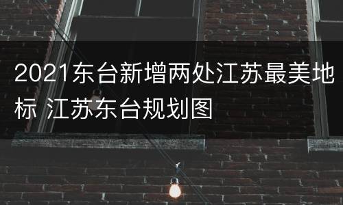 2021东台新增两处江苏最美地标 江苏东台规划图