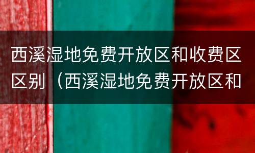 西溪湿地免费开放区和收费区区别（西溪湿地免费开放区和收费区区别大吗）