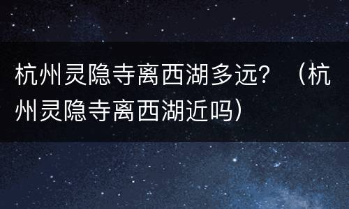 杭州灵隐寺离西湖多远？（杭州灵隐寺离西湖近吗）