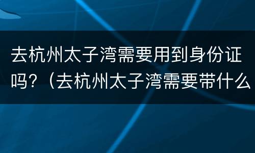 去杭州太子湾需要用到身份证吗?（去杭州太子湾需要带什么）