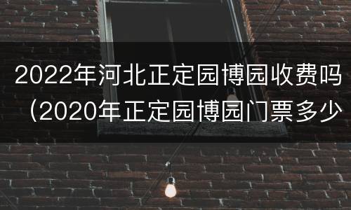 2022年河北正定园博园收费吗（2020年正定园博园门票多少钱一张）