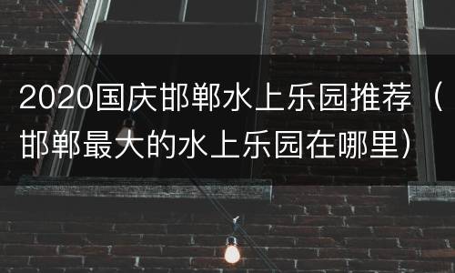 2020国庆邯郸水上乐园推荐（邯郸最大的水上乐园在哪里）
