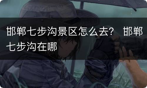 邯郸七步沟景区怎么去？ 邯郸七步沟在哪