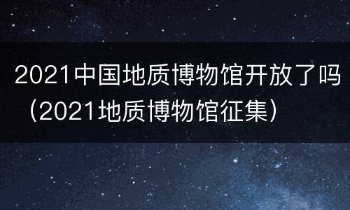 2021中国地质博物馆开放了吗（2021地质博物馆征集）