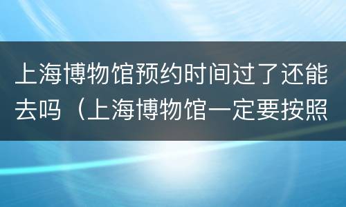 上海博物馆预约时间过了还能去吗（上海博物馆一定要按照预约的时间去吗）