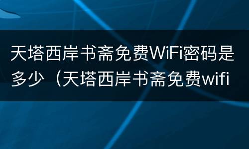 天塔西岸书斋免费WiFi密码是多少（天塔西岸书斋免费wifi密码是多少位）