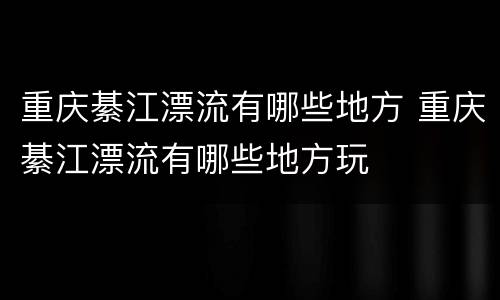 重庆綦江漂流有哪些地方 重庆綦江漂流有哪些地方玩