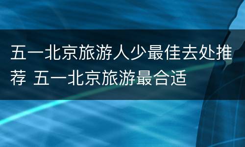 五一北京旅游人少最佳去处推荐 五一北京旅游最合适