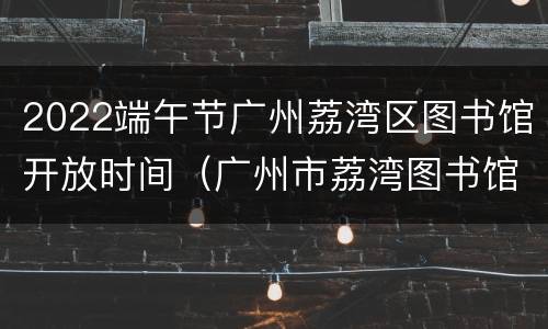 2022端午节广州荔湾区图书馆开放时间（广州市荔湾图书馆营业时间）
