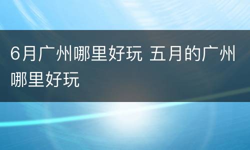 6月广州哪里好玩 五月的广州哪里好玩