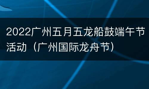 2022广州五月五龙船鼓端午节活动（广州国际龙舟节）