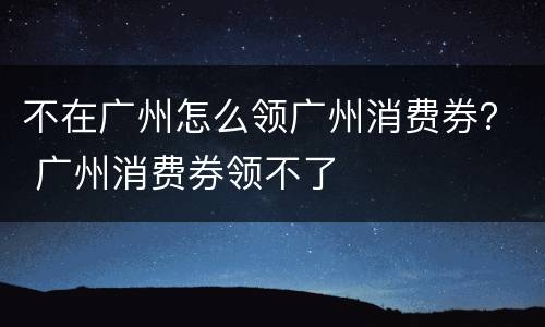 不在广州怎么领广州消费券？ 广州消费券领不了