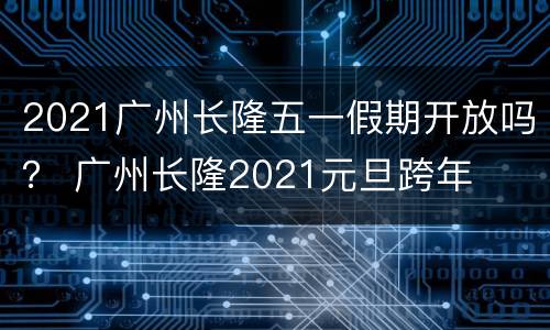 2021广州长隆五一假期开放吗？ 广州长隆2021元旦跨年