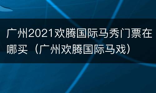 广州2021欢腾国际马秀门票在哪买（广州欢腾国际马戏）