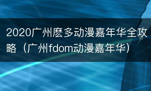 2020广州麽多动漫嘉年华全攻略（广州fdom动漫嘉年华）