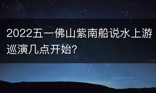 2022五一佛山紫南船说水上游巡演几点开始？