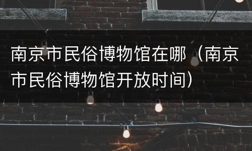 南京市民俗博物馆在哪（南京市民俗博物馆开放时间）