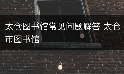 太仓图书馆常见问题解答 太仓市图书馆