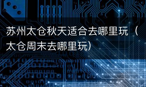 苏州太仓秋天适合去哪里玩（太仓周末去哪里玩）