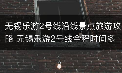 无锡乐游2号线沿线景点旅游攻略 无锡乐游2号线全程时间多久