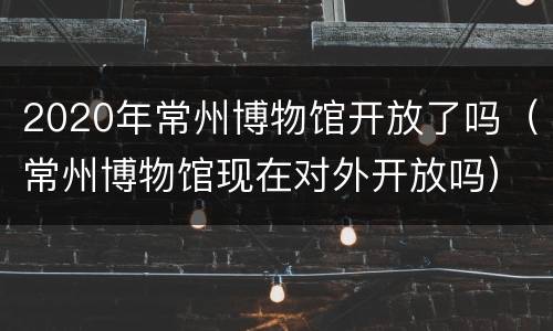 2020年常州博物馆开放了吗（常州博物馆现在对外开放吗）