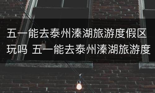 五一能去泰州溱湖旅游度假区玩吗 五一能去泰州溱湖旅游度假区玩吗
