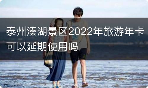 泰州溱湖景区2022年旅游年卡可以延期使用吗