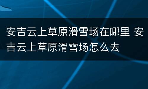 安吉云上草原滑雪场在哪里 安吉云上草原滑雪场怎么去
