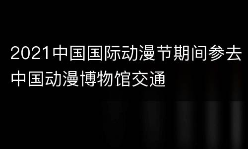 2021中国国际动漫节期间参去中国动漫博物馆交通