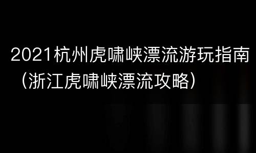 2021杭州虎啸峡漂流游玩指南（浙江虎啸峡漂流攻略）