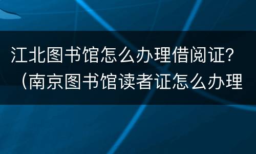 江北图书馆怎么办理借阅证？（南京图书馆读者证怎么办理）