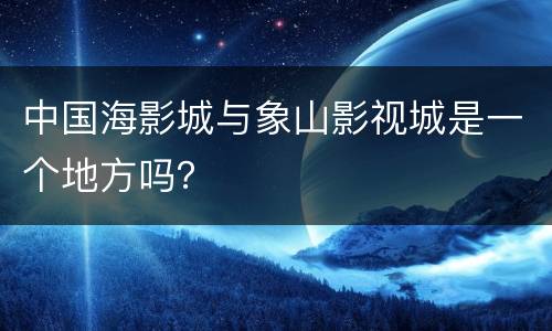 中国海影城与象山影视城是一个地方吗？