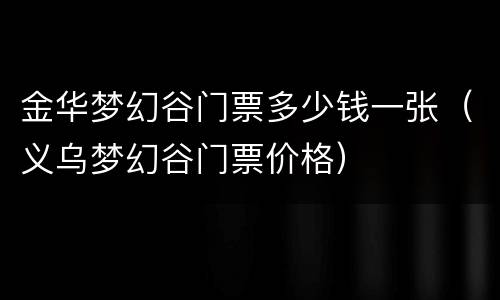 金华梦幻谷门票多少钱一张（义乌梦幻谷门票价格）