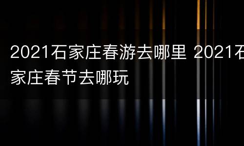 2021石家庄春游去哪里 2021石家庄春节去哪玩