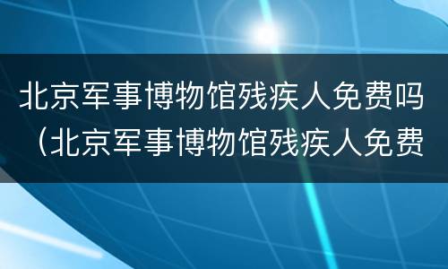 北京军事博物馆残疾人免费吗（北京军事博物馆残疾人免费吗现在）