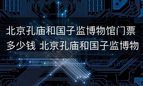 北京孔庙和国子监博物馆门票多少钱 北京孔庙和国子监博物馆需要门票吗
