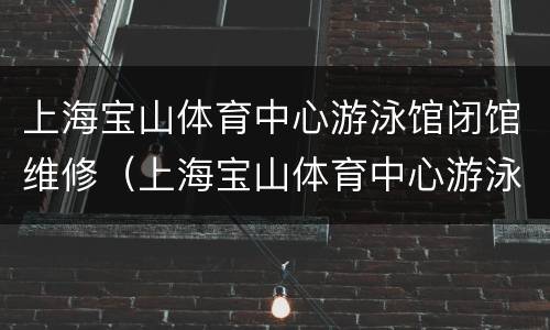 上海宝山体育中心游泳馆闭馆维修（上海宝山体育中心游泳馆闭馆维修了吗）