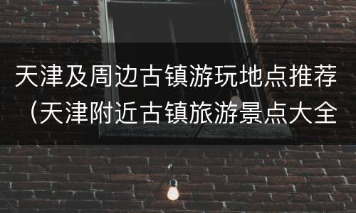 天津及周边古镇游玩地点推荐（天津附近古镇旅游景点大全）